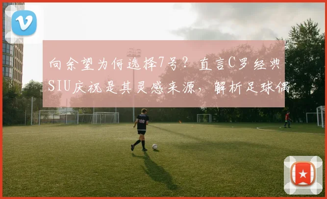 向余望为何选择7号?直言C罗经典SIU庆祝是其灵感来源,解析足球偶像对球员的深远影响