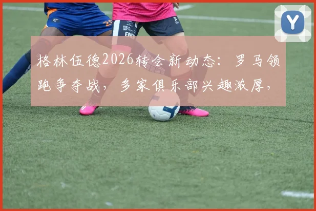 格林伍德2026转会新动态：罗马领跑争夺战，多家俱乐部兴趣浓厚，未来去向深度分析