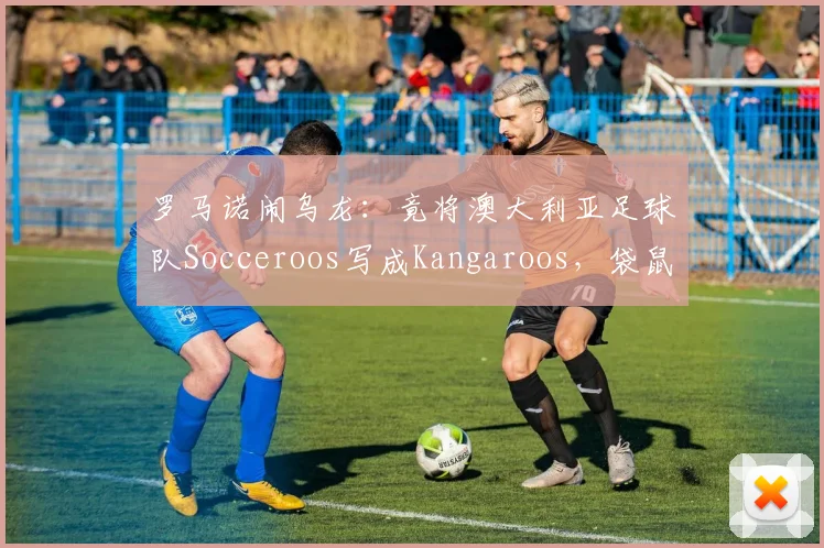 罗马诺闹乌龙：竟将澳大利亚足球队Socceroos写成Kangaroos，袋鼠军团昵称由来与2026世界杯展望