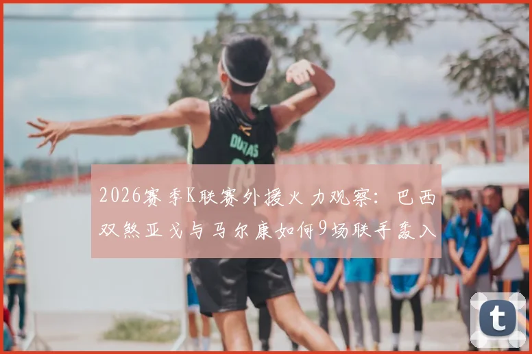 2026赛季K联赛外援火力观察：巴西双煞亚戈与马尔康如何9场联手轰入11球