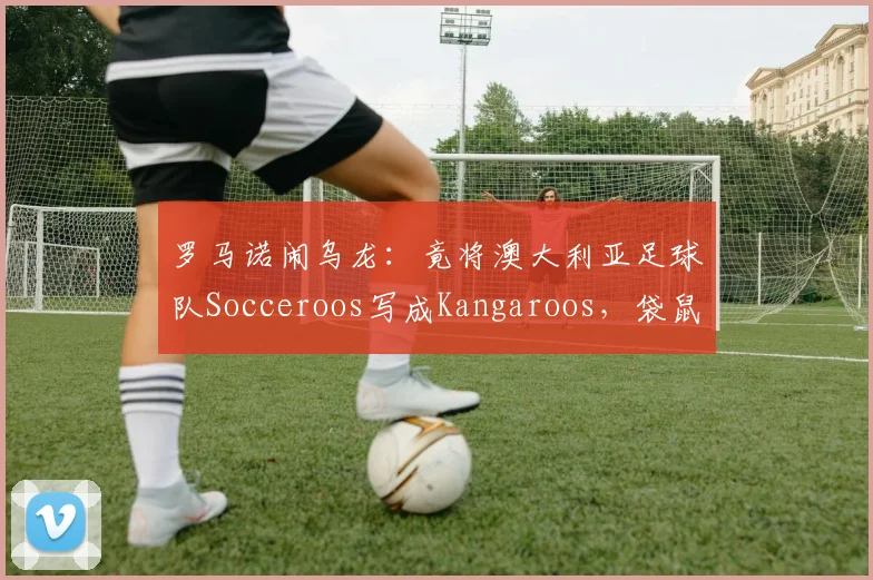 罗马诺闹乌龙：竟将澳大利亚足球队Socceroos写成Kangaroos，袋鼠军团昵称由来与2026世界杯展望