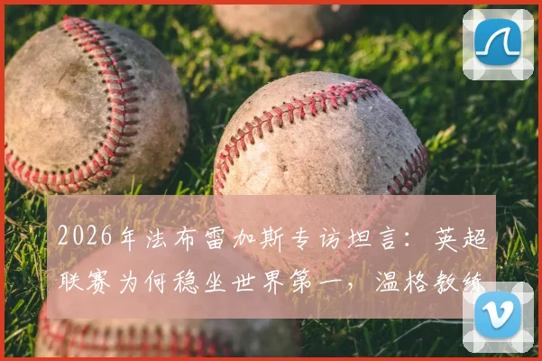2026年法布雷加斯专访坦言：英超联赛为何稳坐世界第一，温格教练至今仍频繁与我交流近况