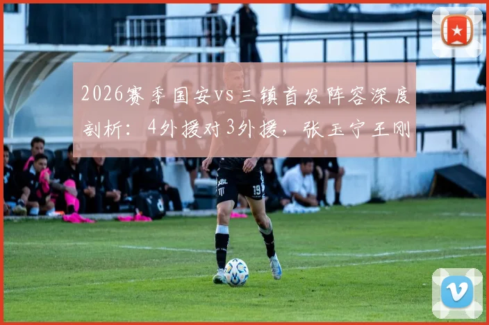2026赛季国安vs三镇首发阵容深度剖析：4外援对3外援，张玉宁王刚领衔出战