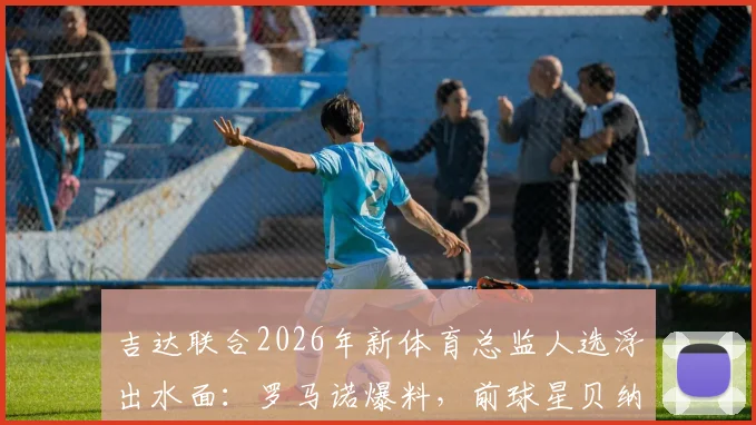 吉达联合2026年新体育总监人选浮出水面：罗马诺爆料，前球星贝纳蒂亚成首要目标，双方谈判已展开