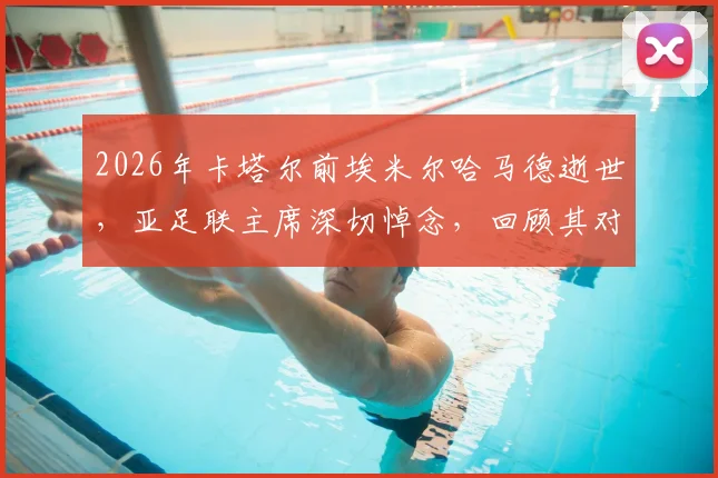 2026年卡塔尔前埃米尔哈马德逝世，亚足联主席深切悼念，回顾其对卡塔尔及亚洲体育事业的卓越贡献