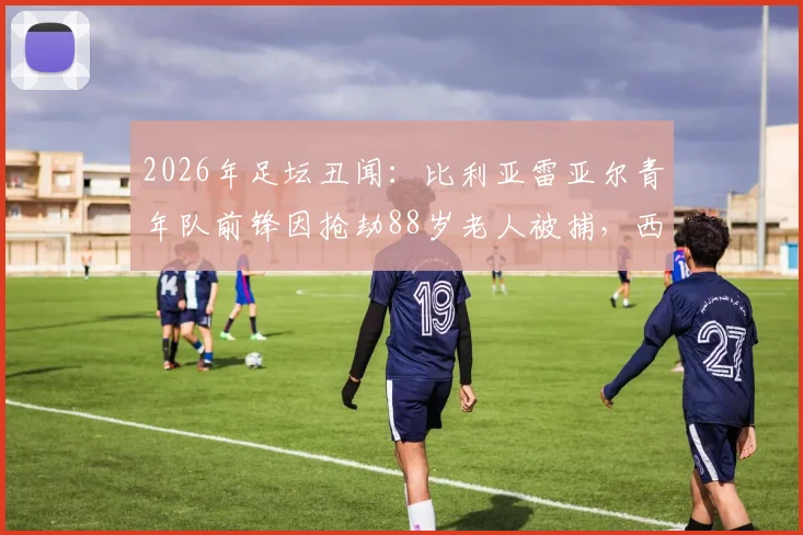 2026年足坛丑闻：比利亚雷亚尔青年队前锋因抢劫88岁老人被捕，西媒披露案件细节与青训管理漏洞