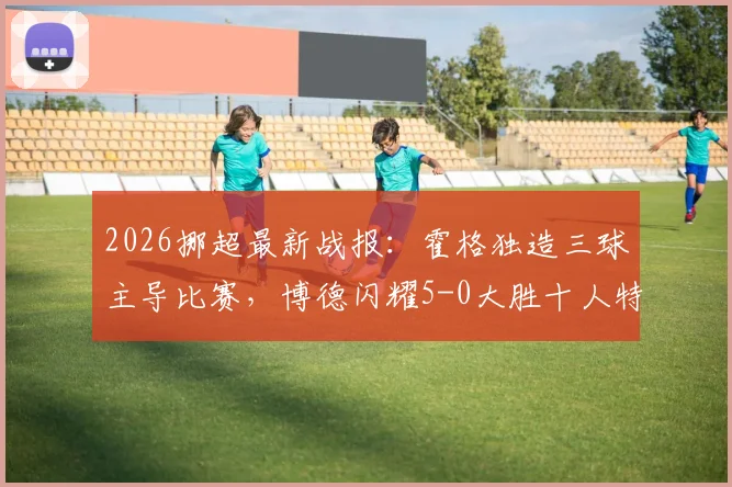 2026挪超最新战报：霍格独造三球主导比赛，博德闪耀5-0大胜十人特罗姆瑟，附全场录像回放入口