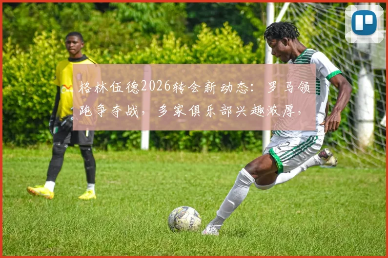 格林伍德2026转会新动态：罗马领跑争夺战，多家俱乐部兴趣浓厚，未来去向深度分析