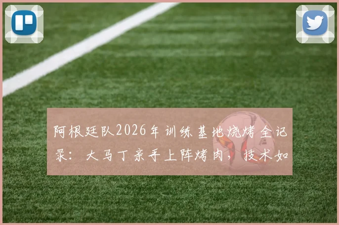 阿根廷队2026年训练基地烧烤全记录：大马丁亲手上阵烤肉，技术如何？附现场细节照片盘点